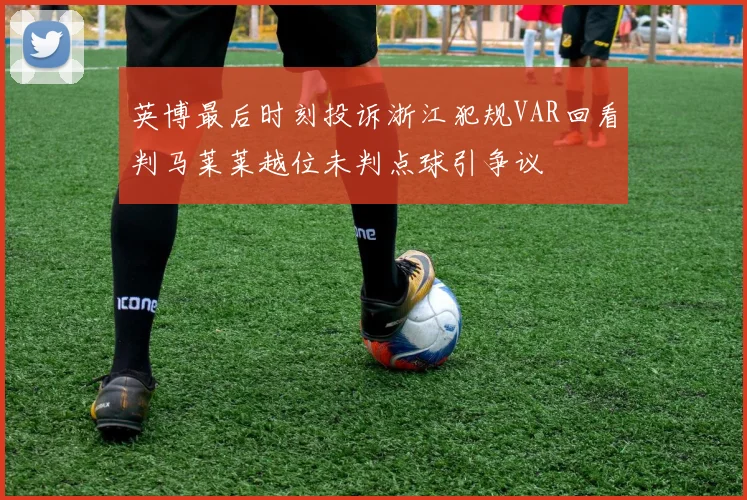 英博最后时刻投诉浙江犯规VAR回看判马莱莱越位未判点球引争议