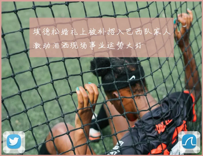 埃德松婚礼上被补招入巴西队家人激动泪洒现场事业运势大好