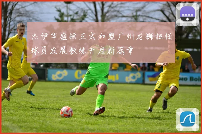 杰伊华盛顿正式加盟广州龙狮担任球员发展教练开启新篇章
