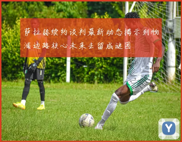 萨拉赫续约谈判最新动态揭示利物浦边路核心未来去留成谜团