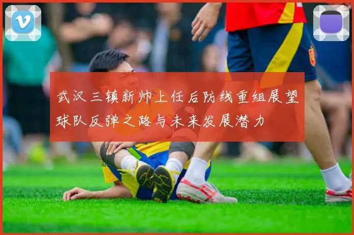 武汉三镇新帅上任后防线重组展望球队反弹之路与未来发展潜力