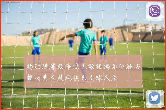 梅西进球效率惊人数据揭示他独占鳌头费兰展现快乐足球风采