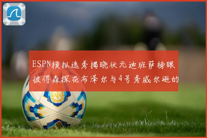 ESPN模拟选秀揭晓状元迪班萨榜眼彼得森探花布泽尔与4号秀威尔逊的精彩表现