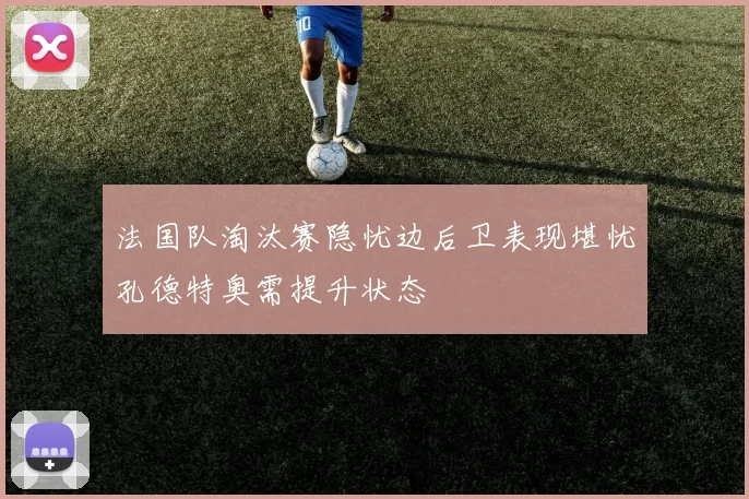 法国队淘汰赛隐忧边后卫表现堪忧孔德特奥需提升状态