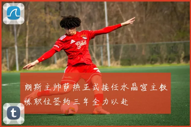 朗斯主帅萨热正式接任水晶宫主教练职位签约三年全力以赴