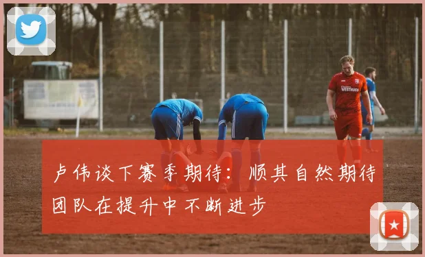 卢伟谈下赛季期待：顺其自然期待团队在提升中不断进步