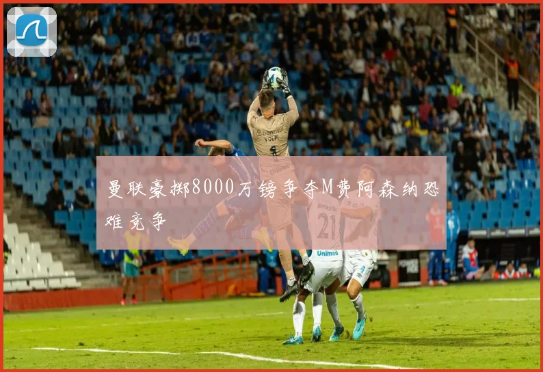 曼联豪掷8000万镑争夺M费阿森纳恐难竞争