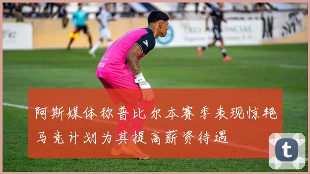 阿斯媒体称普比尔本赛季表现惊艳马竞计划为其提高薪资待遇