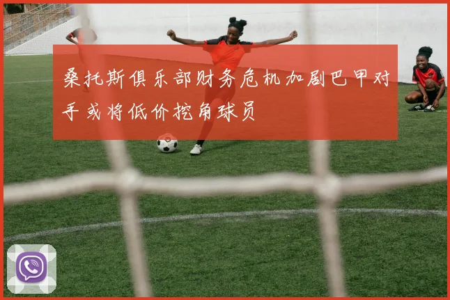 桑托斯俱乐部财务危机加剧巴甲对手或将低价挖角球员