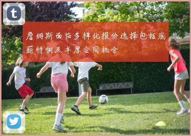 詹姆斯面临多样化报价选择包括底薪特例及丰厚合同机会