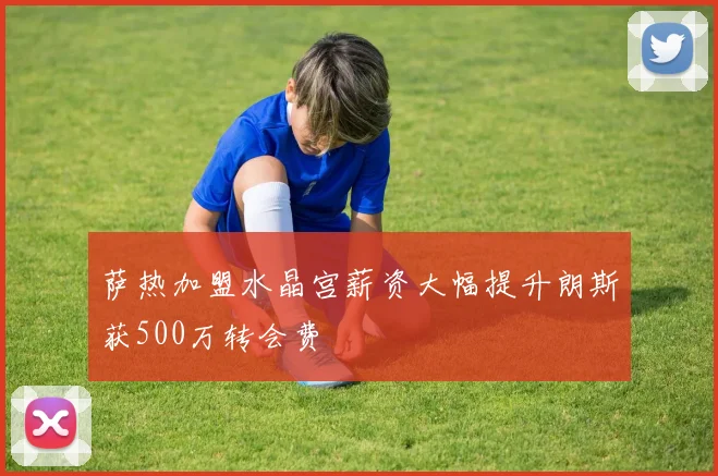 萨热加盟水晶宫薪资大幅提升朗斯获500万转会费