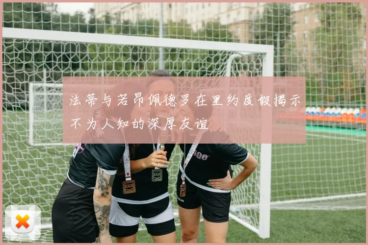 法蒂与若昂佩德罗在里约度假揭示不为人知的深厚友谊