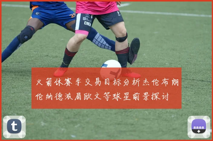 火箭休赛季交易目标分析杰伦布朗伦纳德浓眉欧文等球星前景探讨