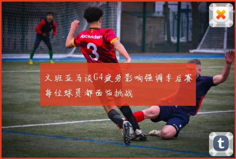 文班亚马谈G4疲劳影响强调季后赛每位球员都面临挑战