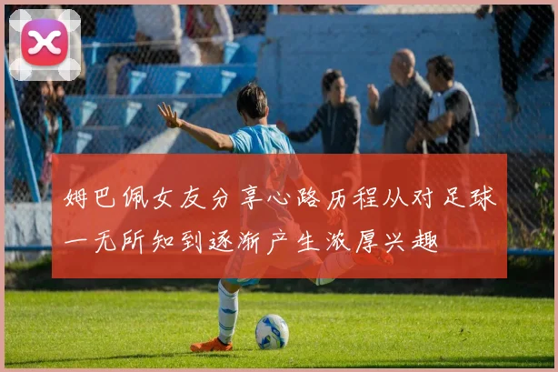姆巴佩女友分享心路历程从对足球一无所知到逐渐产生浓厚兴趣