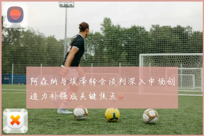阿森纳与埃泽转会谈判深入中场创造力补强成关键焦点