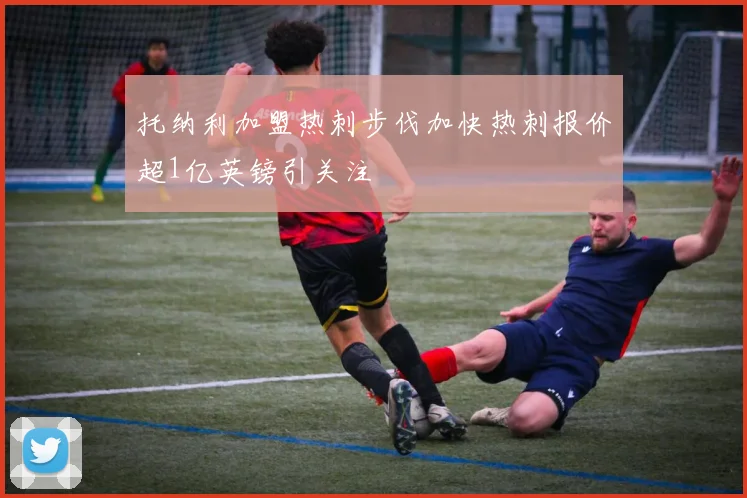 托纳利加盟热刺步伐加快热刺报价超1亿英镑引关注