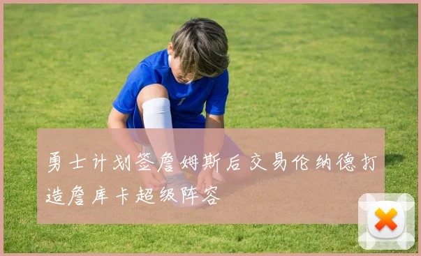 勇士计划签詹姆斯后交易伦纳德打造詹库卡超级阵容