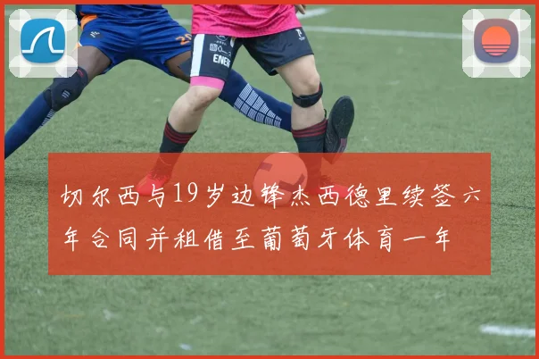 切尔西与19岁边锋杰西德里续签六年合同并租借至葡萄牙体育一年