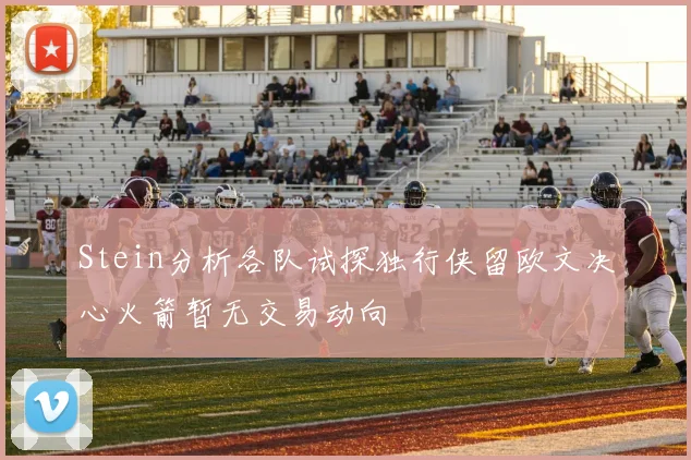 Stein分析各队试探独行侠留欧文决心火箭暂无交易动向