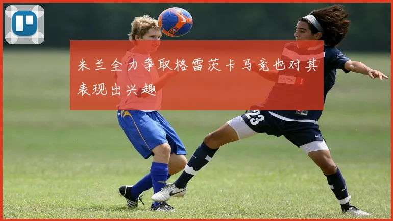 米兰全力争取格雷茨卡马竞也对其表现出兴趣