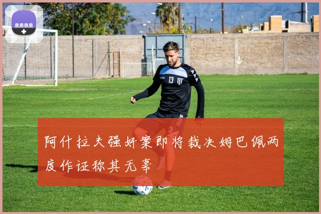 阿什拉夫强奸案即将裁决姆巴佩两度作证称其无辜